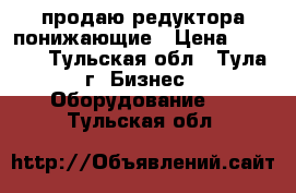 продаю редуктора понижающие › Цена ­ 2 500 - Тульская обл., Тула г. Бизнес » Оборудование   . Тульская обл.